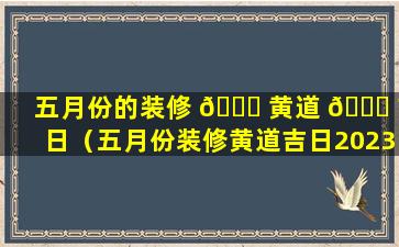 五月份的装修 🍁 黄道 🍁 吉日（五月份装修黄道吉日2023年6月份开工）